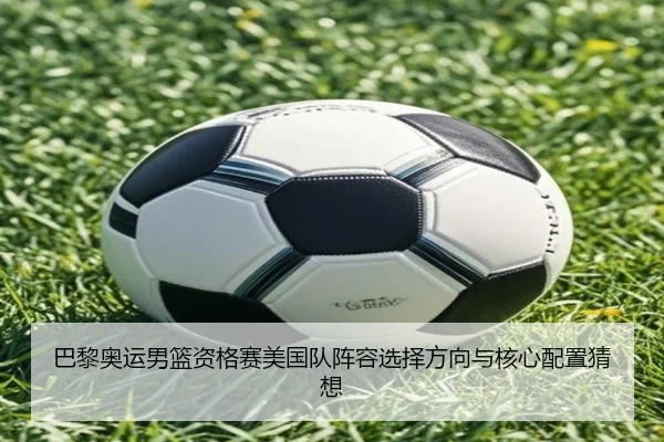 巴黎奥运男篮资格赛美国队阵容选择方向与核心配置猜想