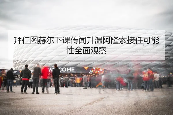 拜仁图赫尔下课传闻升温阿隆索接任可能性全面观察