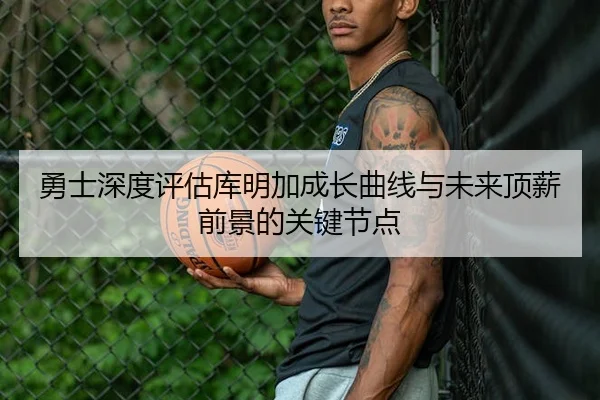 勇士深度评估库明加成长曲线与未来顶薪前景的关键节点