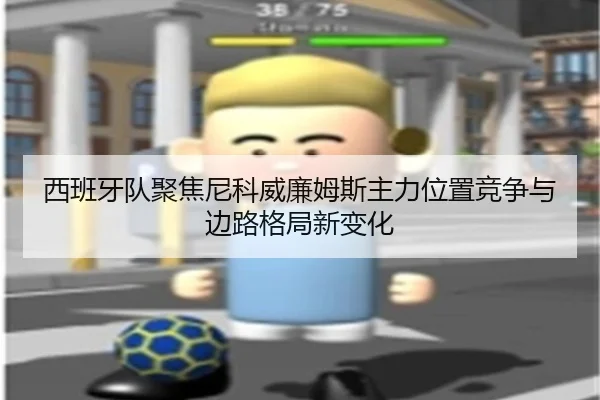 西班牙队聚焦尼科威廉姆斯主力位置竞争与边路格局新变化