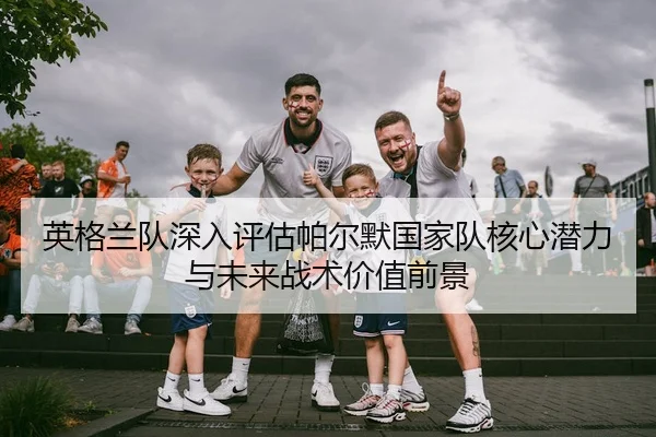 英格兰队深入评估帕尔默国家队核心潜力与未来战术价值前景
