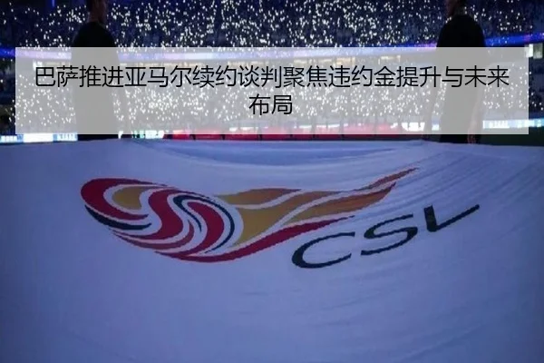 巴萨推进亚马尔续约谈判聚焦违约金提升与未来布局