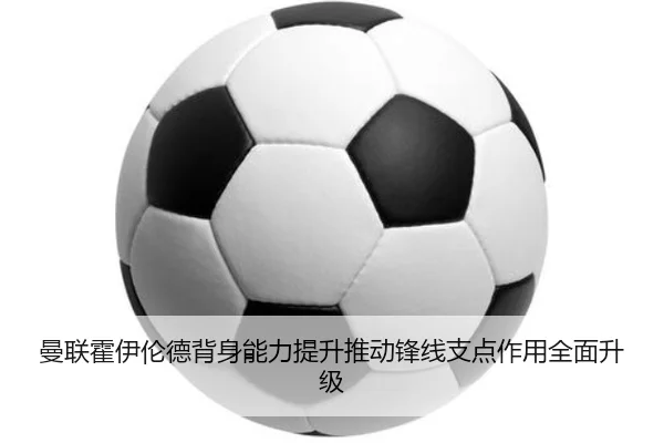 曼联霍伊伦德背身能力提升推动锋线支点作用全面升级
