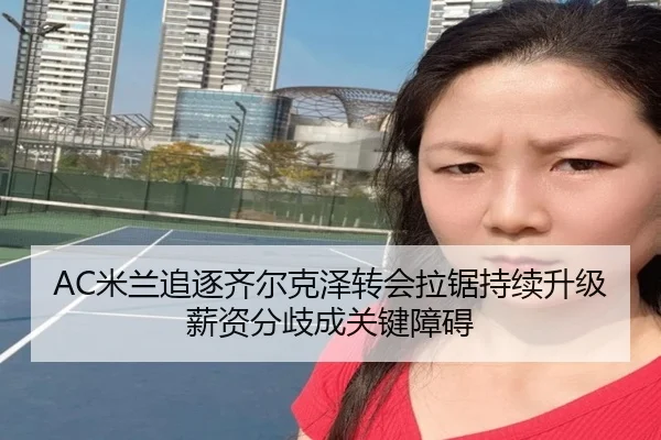 AC米兰追逐齐尔克泽转会拉锯持续升级薪资分歧成关键障碍