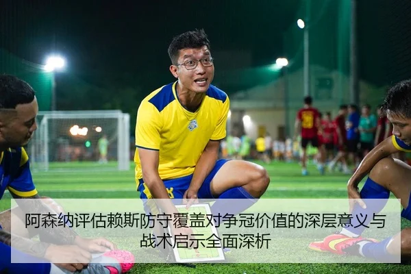 阿森纳评估赖斯防守覆盖对争冠价值的深层意义与战术启示全面深析