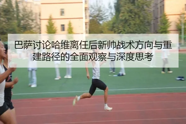 巴萨讨论哈维离任后新帅战术方向与重建路径的全面观察与深度思考
