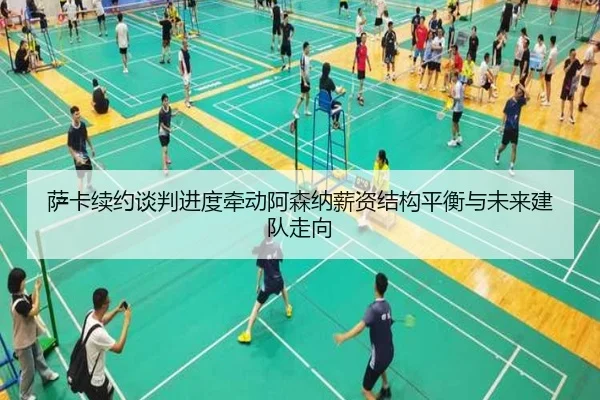 萨卡续约谈判进度牵动阿森纳薪资结构平衡与未来建队走向