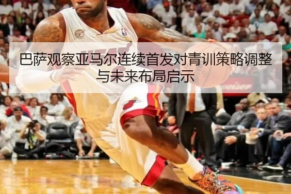 巴萨观察亚马尔连续首发对青训策略调整与未来布局启示